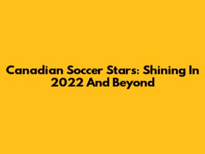 **Canadian Soccer Stars: Shining In 2022 And Beyond**