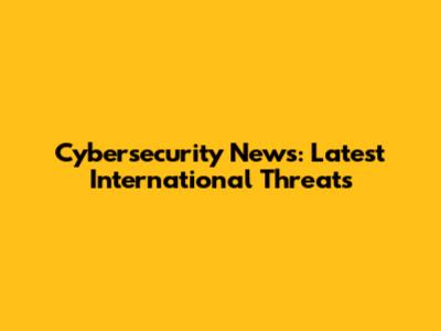**Cybersecurity** News: Latest International Threats