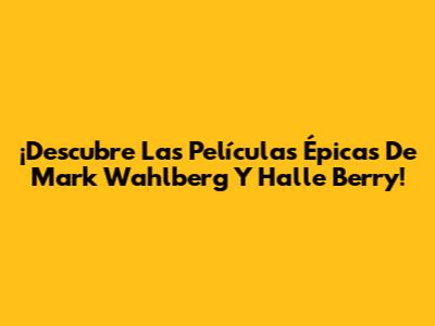 ¡Descubre Las Películas Épicas De Mark Wahlberg Y Halle Berry!
