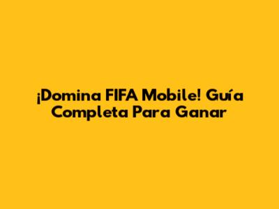 ¡Domina FIFA Mobile! Guía Completa Para Ganar
