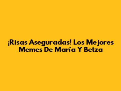 ¡Risas Aseguradas! Los Mejores Memes De María Y Betza