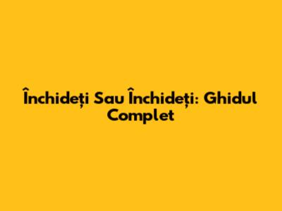 Închideți Sau Închideți: Ghidul Complet