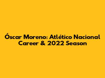 Óscar Moreno: Atlético Nacional Career & 2022 Season