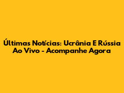 Últimas Notícias: Ucrânia E Rússia Ao Vivo - Acompanhe Agora