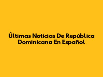 Últimas Noticias De República Dominicana En Español