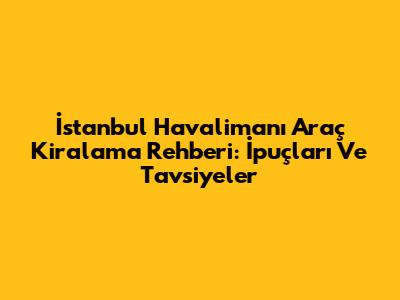 İstanbul Havalimanı Araç Kiralama Rehberi: İpuçları Ve Tavsiyeler