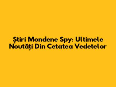 Știri Mondene Spy: Ultimele Noutăți Din Cetatea Vedetelor