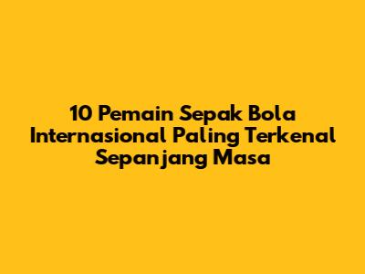 10 Pemain Sepak Bola Internasional Paling Terkenal Sepanjang Masa