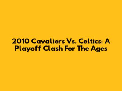 2010 Cavaliers Vs. Celtics: A Playoff Clash For The Ages