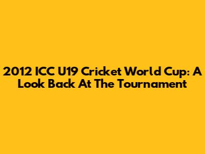 2012 ICC U19 Cricket World Cup: A Look Back At The Tournament