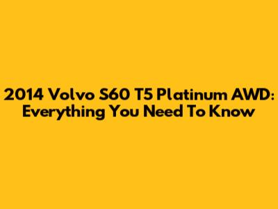 2014 Volvo S60 T5 Platinum AWD: Everything You Need To Know