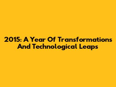 2015: A Year Of Transformations And Technological Leaps