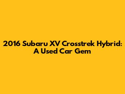 2016 Subaru XV Crosstrek Hybrid: A Used Car Gem