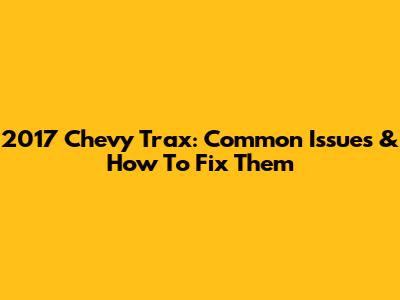 2017 Chevy Trax: Common Issues & How To Fix Them