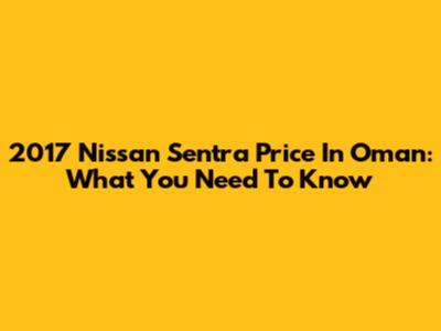 2017 Nissan Sentra Price In Oman: What You Need To Know