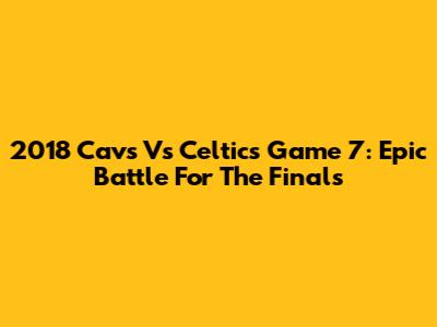 2018 Cavs Vs Celtics Game 7: Epic Battle For The Finals
