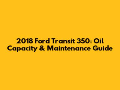 2018 Ford Transit 350: Oil Capacity & Maintenance Guide