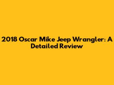 2018 Oscar Mike Jeep Wrangler: A Detailed Review