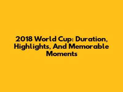 2018 World Cup: Duration, Highlights, And Memorable Moments