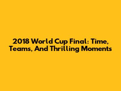 2018 World Cup Final: Time, Teams, And Thrilling Moments