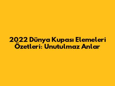 2022 Dünya Kupası Elemeleri Özetleri: Unutulmaz Anlar