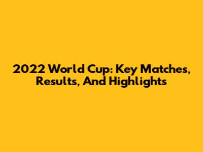 2022 World Cup: Key Matches, Results, And Highlights