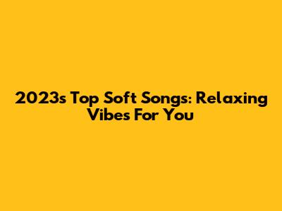 2023's Top Soft Songs: Relaxing Vibes For You