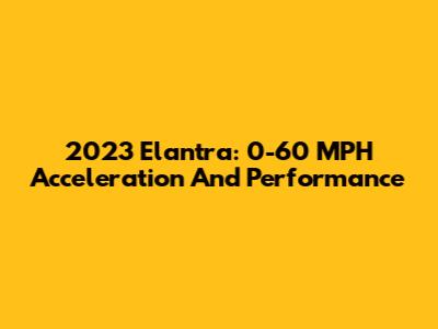 2023 Elantra: 0-60 MPH Acceleration And Performance