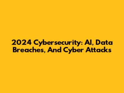 2024 Cybersecurity: AI, Data Breaches, And Cyber Attacks