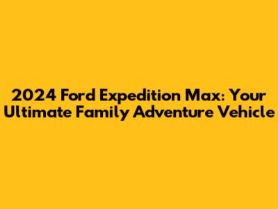 2024 Ford Expedition Max: Your Ultimate Family Adventure Vehicle