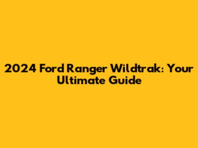 2024 Ford Ranger Wildtrak: Your Ultimate Guide