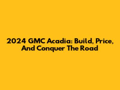 2024 GMC Acadia: Build, Price, And Conquer The Road