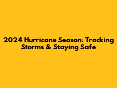 2024 Hurricane Season: Tracking Storms & Staying Safe
