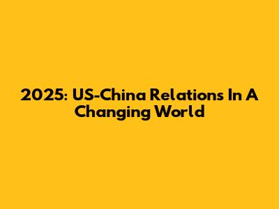 2025: US-China Relations In A Changing World