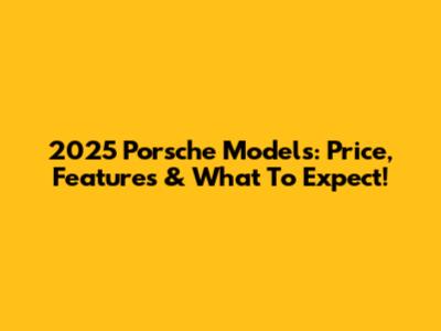 2025 Porsche Models: Price, Features & What To Expect!