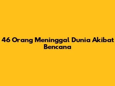 46 Orang Meninggal Dunia Akibat Bencana