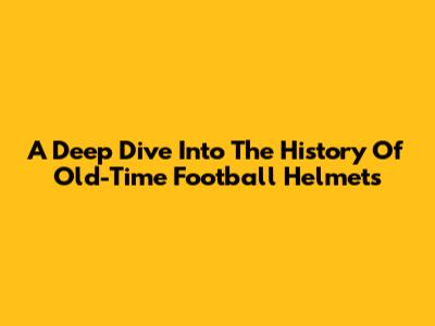 A Deep Dive Into The History Of Old-Time Football Helmets