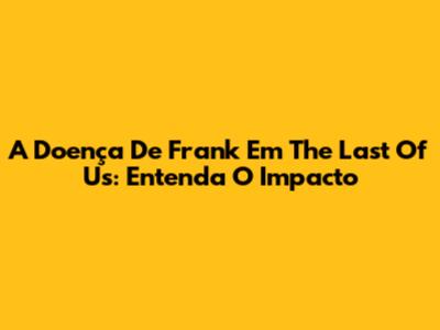 A Doença De Frank Em The Last Of Us: Entenda O Impacto