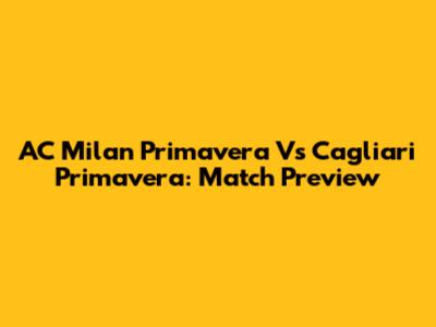 AC Milan Primavera Vs Cagliari Primavera: Match Preview