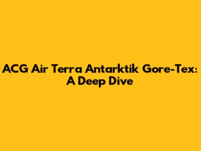 ACG Air Terra Antarktik Gore-Tex: A Deep Dive