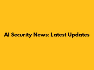 AI Security News: Latest Updates