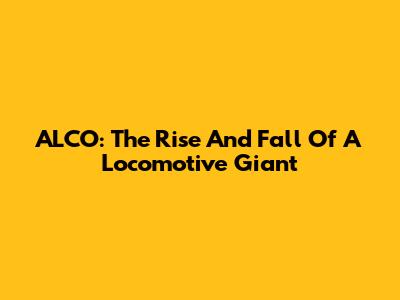 ALCO: The Rise And Fall Of A Locomotive Giant