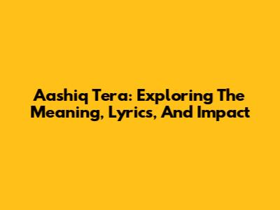 Aashiq Tera: Exploring The Meaning, Lyrics, And Impact