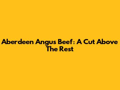 Aberdeen Angus Beef: A Cut Above The Rest