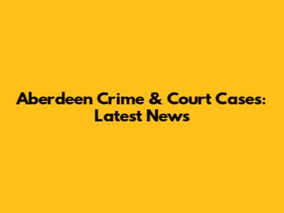 Aberdeen Crime & Court Cases: Latest News