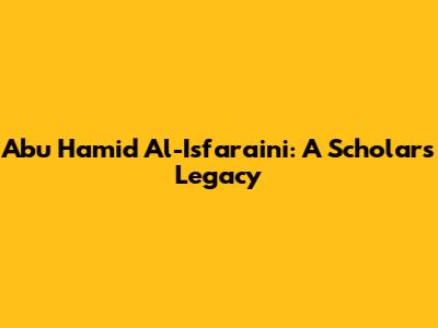 Abu Hamid Al-Isfara'ini: A Scholar's Legacy