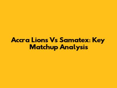 Accra Lions Vs Samatex: Key Matchup Analysis