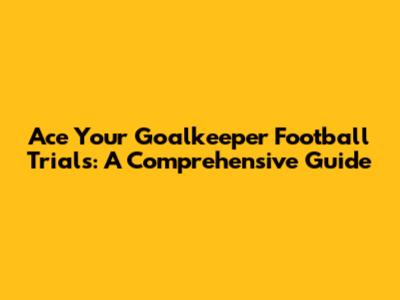 Ace Your Goalkeeper Football Trials: A Comprehensive Guide