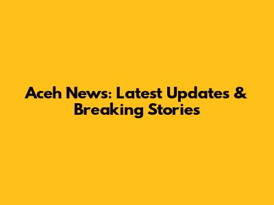 Aceh News: Latest Updates & Breaking Stories