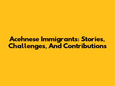 Acehnese Immigrants: Stories, Challenges, And Contributions
